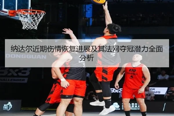 纳达尔近期伤情恢复进展及其法网夺冠潜力全面分析